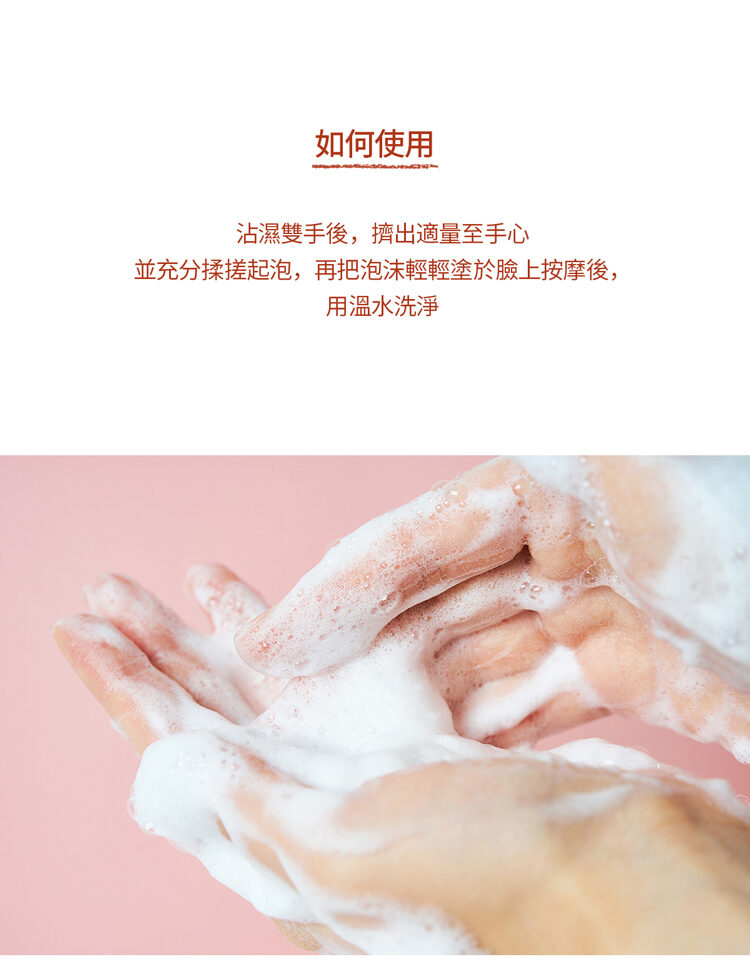 如何使用 沾濕雙手後,擠出適量至手心 並充分揉搓起泡,再把泡沫輕輕塗於臉上按摩後, 用溫水洗淨