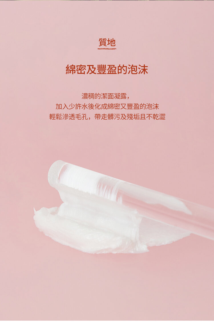 質地 綿密及豐盈的泡沫 濃稠的潔面凝露, 加入少許水後化成綿密又豐盈的泡沫 輕鬆滲透毛孔,帶走髒污及殘垢且不乾澀
