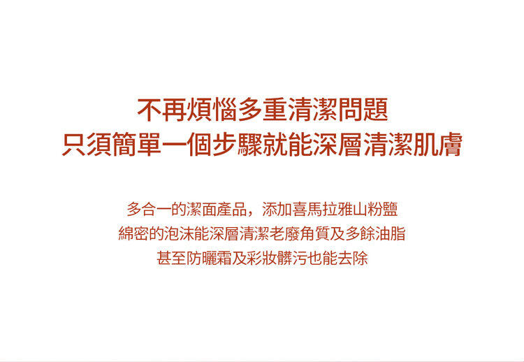 不再煩惱多重清潔問題 只須簡單一個步驟就能深層清潔肌膚 多合一的潔面產品,添加喜馬拉雅山粉鹽 綿密的泡沫能深層清潔老廢角質及多餘油脂 甚至防曬霜及彩妝髒污也能去除